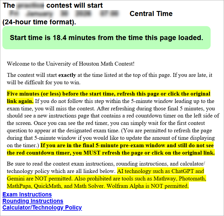 Welcome to the University of Houston Math Contest!
The contest will start exactly at the time listed at the top of this page. If you are late, it will be difficult for you to win.
Five minutes (or less) before the start time, refresh this page or click the original link again. If you do not follow this step within the 5-minute window leading up to the exam time, you will miss the contest. After refreshing during those final 5 minutes, you should see a new instructions page that contains a red countdown timer on the left side of the screen. Once you can see the red timer, you can simply wait for the first contest question to appear at the designated exam time. (You are permitted to refresh the page during that 5-minute window if you would like to update the amount of time displaying on the timer.) If you are in the final 5-minute pre-exam window and still do not see the red countdown timer, you MUST refresh the page or click on the original link.
Be sure to read the contest exam instructions, rounding instructions, and calculator/technology policy which are all linked below. (These three links are then shown at the bottom of the page.)
