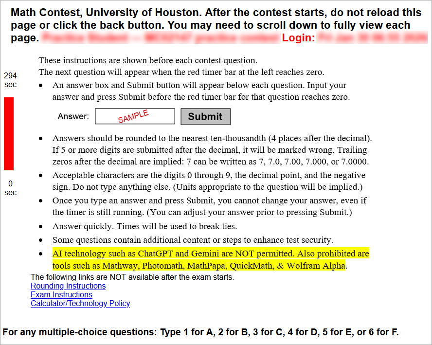 These instructions are shown before each contest question.
The next question will appear when the red timer bar at the left reaches zero. Bullet point 1: An answer box and Submit button will appear below each question. Input your answer and press Submit before the red timer bar for that question reaches zero. Bullet point 2: Answers should be rounded to the nearest ten-thousandth (4 places after the decimal). If 5 or more digits are submitted after the decimal, it will be marked wrong. Trailing zeros after the decimal are implied: 7 can be written as 7, 7.0, 7.00, 7.000, or 7.0000. Bullet point 3: Acceptable characters are the digits 0 through 9, the decimal point, and the negative sign. Do not type anything else. (Units appropriate to the question will be implied.) Bullet point 4: Once you type an answer and press Submit, you cannot change your answer, even if the timer is still running. (You can adjust your answer prior to pressing Submit.) Bullet point 5: Answer quickly. Times will be used to break ties. Bullet point 6: Some questions contain additional content or steps to enhance test security.