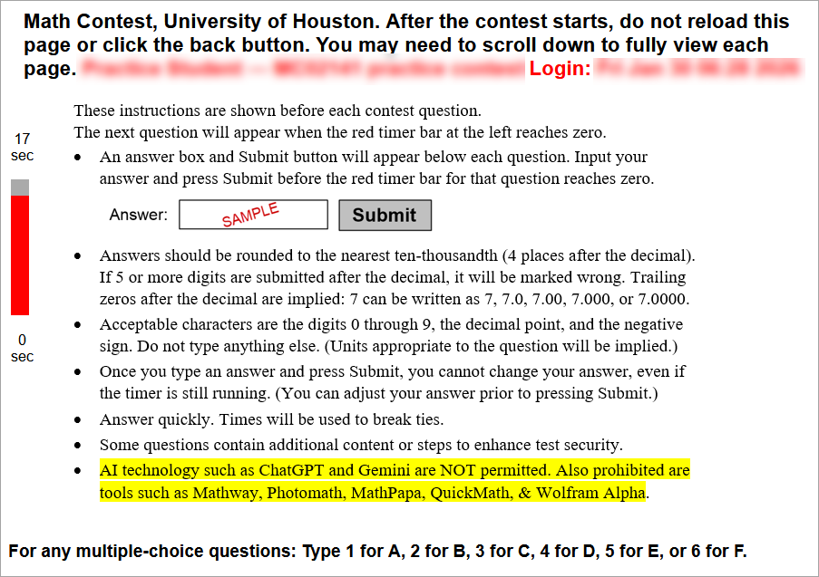 Welcome to the University of Houston Math Contest!
The contest will start exactly at the time listed at the top of this page. If you are late, it will be difficult for you to win.
Five minutes (or less) before the start time, refresh this page or click the original link again. If you do not follow this step within the 5-minute window leading up to the exam time, you will miss the contest. After refreshing during those final 5 minutes, you should see a new instructions page that contains a red countdown timer on the left side of the screen. Once you can see the red timer, you can simply wait for the first contest question to appear at the designated exam time. (You are permitted to refresh the page during that 5-minute window if you would like to update the amount of time displaying on the timer.) If you are in the final 5-minute pre-exam window and still do not see the red countdown timer, you MUST refresh the page or click on the original link. Be sure to read the contest exam instructions, rounding instructions, and calculator/technology policy which are all linked below. (These three links are then shown at the bottom of the page.)
