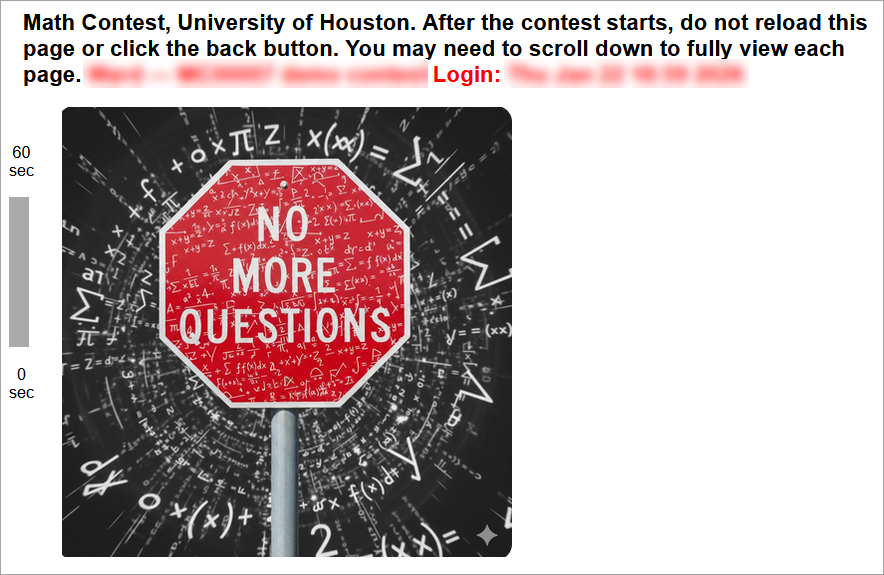 Welcome to the University of Houston Math Contest!
The contest will start exactly at the time listed at the top of this page. If you are late, it will be difficult for you to win.
Five minutes (or less) before the start time, refresh this page or click the original link again. If you do not follow this step within the 5-minute window leading up to the exam time, you will miss the contest. After refreshing during those final 5 minutes, you should see a new instructions page that contains a red countdown timer on the left side of the screen. Once you can see the red timer, you can simply wait for the first contest question to appear at the designated exam time. (You are permitted to refresh the page during that 5-minute window if you would like to update the amount of time displaying on the timer.) If you are in the final 5-minute pre-exam window and still do not see the red countdown timer, you MUST refresh the page or click on the original link.
Be sure to read the contest exam instructions, rounding instructions, and calculator/technology policy which are all linked below. (These three links are then shown at the bottom of the page.)
